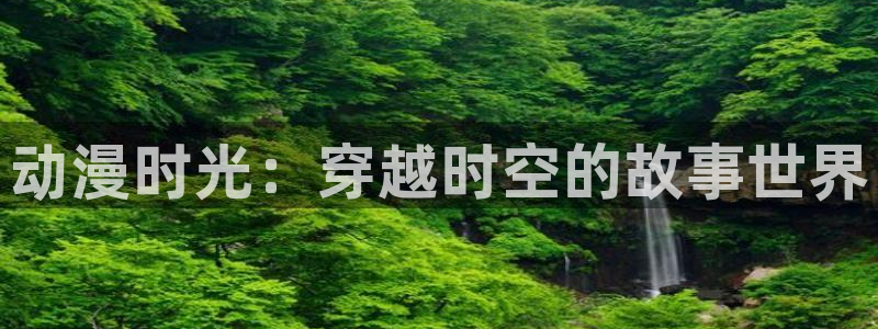 58动漫在线看：动漫时光：穿越时空的故事世界