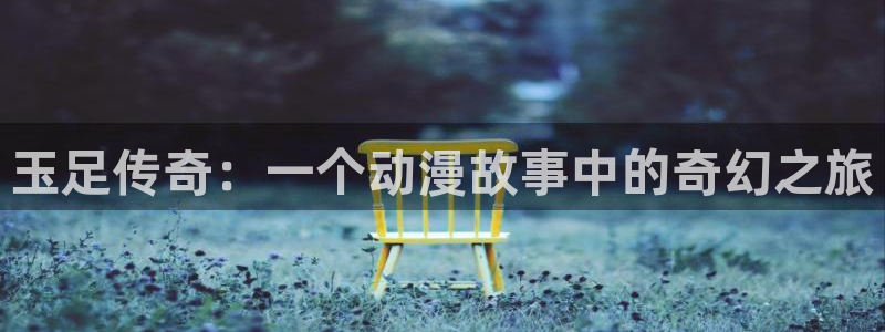 58动漫网站好看的动漫：玉足传奇：一个动漫故事中的奇幻之旅